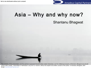 © 2006 Shantanu BhagwatNot to be distributed without prior consent © 2006 Shantanu Bhagwat
Asia – Why and why now?
Shantanu Bhagwat
The contents of this presentation and the opinions expressed therein (unless stated otherwise), are the intellectual property of Shantanu Bhagwat and should
not be used, quoted, transmitted or distributed in any form or manner, without the explicit and written consent of the author. © Shantanu Bhagwat, 2007
Email: shantanu20ATgmail.com
 