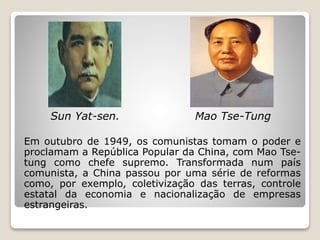 Sun Yat-sen. Mao Tse-Tung
Em outubro de 1949, os comunistas tomam o poder e
proclamam a República Popular da China, com Mao Tse-
tung como chefe supremo. Transformada num país
comunista, a China passou por uma série de reformas
como, por exemplo, coletivização das terras, controle
estatal da economia e nacionalização de empresas
estrangeiras.
 