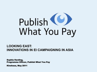 LOOKING EAST: INNOVATIONS IN EI CAMPAIGNING IN ASIA Sophia Harding,  Programme Officer, Publish What You Pay  Kinshasa, May 2011 