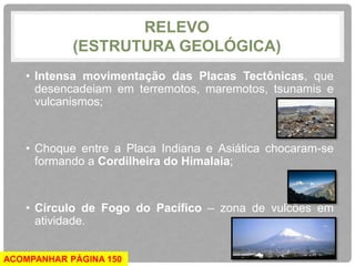 RELEVO 
(ESTRUTURA GEOLÓGICA) 
• Intensa movimentação das Placas Tectônicas, que 
desencadeiam em terremotos, maremotos, tsunamis e 
vulcanismos; 
• Choque entre a Placa Indiana e Asiática chocaram-se 
formando a Cordilheira do Himalaia; 
• Círculo de Fogo do Pacífico – zona de vulcões em 
atividade. 
ACOMPANHAR PÁGINA 150 
 