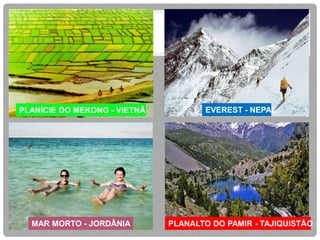 PLANÍCIE DO MEKONG - VIETNÃ 
EVEREST - NEPAL 
MAR MORTO - JORDÂNIA PLANALTO DO PAMIR - TAJIQUISTÃO 
 