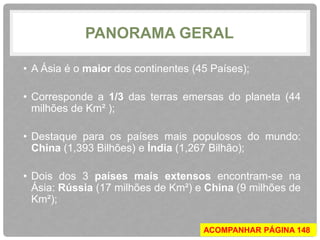 PANORAMA GERAL 
• A Ásia é o maior dos continentes (45 Países); 
• Corresponde a 1/3 das terras emersas do planeta (44 
milhões de Km² ); 
• Destaque para os países mais populosos do mundo: 
China (1,393 Bilhões) e Índia (1,267 Bilhão); 
• Dois dos 3 países mais extensos encontram-se na 
Ásia: Rússia (17 milhões de Km²) e China (9 milhões de 
Km²); 
ACOMPANHAR PÁGINA 148 
 