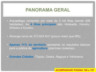 PANORAMA GERAL 
• Arquipélago composto por mais de 3 mil ilhas (sendo 426 
habitadas). As 4 ilhas principais são: Hokkaido, Honshu, 
Shikoku e Kyushu; 
• Abrange cerca de 372.824 Km² (pouco maior que MS); 
• Apenas 11% do território apresenta os requisitos básicos 
para a prática da agricultura (planícies costeiras). 
• Grandes Cidades: Tóquio, Osaka, Nagoya e Yokohama. 
ACOMPANHAR PÁGINA 156 e 157 
 