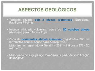 ASPECTOS GEOLÓGICOS 
• Território situado sob 3 placas tectônicas: Eurasiana, 
Pacífico e Filipinas. 
• Intensa atividade vulcânica: cerca de 50 vulcões ativos 
(destaque para o Monte Fuji). 
• Zona de constantes abalos sísmicos (registrados 200 mil 
terremotos anuais, sendo 5 mil perceptíveis). 
Maior tremor registrado  Sendai – 2011 – 8.9 graus ER – 20 
mil mortos 
• Maior parte do arquipélago formou-se a partir da solidificação 
do magma; 
 