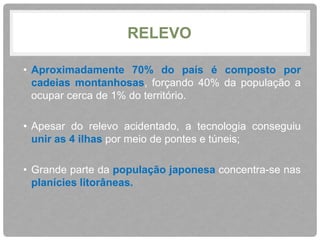 RELEVO 
• Aproximadamente 70% do país é composto por 
cadeias montanhosas, forçando 40% da população a 
ocupar cerca de 1% do território. 
• Apesar do relevo acidentado, a tecnologia conseguiu 
unir as 4 ilhas por meio de pontes e túneis; 
• Grande parte da população japonesa concentra-se nas 
planícies litorâneas. 
 