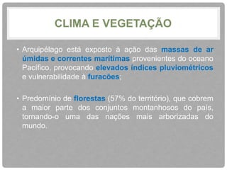 CLIMA E VEGETAÇÃO 
• Arquipélago está exposto à ação das massas de ar 
úmidas e correntes marítimas provenientes do oceano 
Pacífico, provocando elevados índices pluviométricos 
e vulnerabilidade à furacões; 
• Predomínio de florestas (57% do território), que cobrem 
a maior parte dos conjuntos montanhosos do país, 
tornando-o uma das nações mais arborizadas do 
mundo. 
 