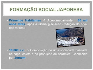 FORMAÇÃO SOCIAL JAPONESA 
• Primeiros Habitantes  Aproximadamente 60 mil 
anos atrás, após a última glaciação (redução do nível 
dos mares); 
• 10.000 a.c.  Composição de uma sociedade baseada 
na caça, coleta e na produção de cerâmica. Conhecida 
por Jomom. 
 