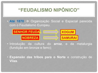 “FEUDALISMO NIPÔNICO” 
• Até 1870  Organização Social e Espacial parecida 
com o Feudalismo Europeu. 
SENHOR FEUDAL XOGUM 
NOBREZA SAMURAI 
• Introdução da cultura do arroz, e da metalurgia 
(fundição em bronze e ferro); 
• Expansão das tribos para o Norte e construção de 
Vilas. 
 