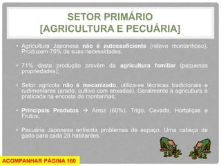SETOR PRIMÁRIO 
[AGRICULTURA E PECUÁRIA] 
• Agricultura Japonesa não é autossuficiente (relevo montanhoso). 
Produzem 75% de suas necessidades, 
• 71% desta produção provém da agricultura familiar (pequenas 
propriedades); 
• Setor agrícola não é mecanizado, utiliza-se técnicas tradicionais e 
rudimentares (arado, cultivo com enxadas). Geralmente a agricultura é 
praticada na encosta de montanhas; 
• Principais Produtos  Arroz (60%), Trigo, Cevada, Hortaliças e 
Frutos; 
• Pecuária Japonesa enfrenta problemas de espaço. Uma cabeça de 
gado para cada 28 habitantes. 
ACOMPANHAR PÁGINA 160 
 