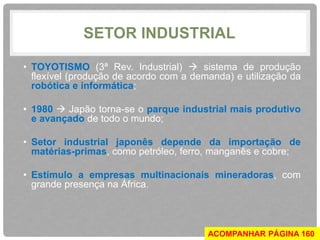SETOR INDUSTRIAL 
• TOYOTISMO (3ª Rev. Industrial)  sistema de produção 
flexível (produção de acordo com a demanda) e utilização da 
robótica e informática; 
• 1980  Japão torna-se o parque industrial mais produtivo 
e avançado de todo o mundo; 
• Setor industrial japonês depende da importação de 
matérias-primas, como petróleo, ferro, manganês e cobre; 
• Estímulo a empresas multinacionais mineradoras, com 
grande presença na África. 
ACOMPANHAR PÁGINA 160 
 