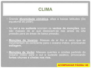 CLIMA 
• Grande diversidade climática, altas e baixas latitudes (Do 
equatorial ao polar); 
• No sul e no sudeste ocorrem os ventos de monções, que 
são massas de ar que deslocam-se das áreas de alta 
pressão para as áreas de baixa pressão; 
• Monções de Inverno: Massas de ar frio e seco que se 
movimentam do continente para o oceano índico, provocando 
estiagem; 
• Monções de Verão: Massas quentes e úmidas partindo do 
oceano índico para o sul e sudeste asiático, provocando 
fortes chuvas e cheias nos rios. 
ACOMPANHAR PÁGINA 149 
 