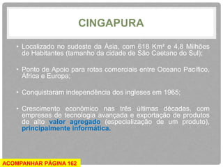 CINGAPURA 
• Localizado no sudeste da Ásia, com 618 Km² e 4,8 Milhões 
de Habitantes (tamanho da cidade de São Caetano do Sul); 
• Ponto de Apoio para rotas comerciais entre Oceano Pacífico, 
África e Europa; 
• Conquistaram independência dos ingleses em 1965; 
• Crescimento econômico nas três últimas décadas, com 
empresas de tecnologia avançada e exportação de produtos 
de alto valor agregado (especialização de um produto), 
principalmente informática. 
ACOMPANHAR PÁGINA 162 
 