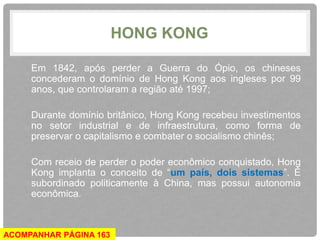 HONG KONG 
• Em 1842, após perder a Guerra do Ópio, os chineses 
concederam o domínio de Hong Kong aos ingleses por 99 
anos, que controlaram a região até 1997; 
• Durante domínio britânico, Hong Kong recebeu investimentos 
no setor industrial e de infraestrutura, como forma de 
preservar o capitalismo e combater o socialismo chinês; 
• Com receio de perder o poder econômico conquistado, Hong 
Kong implanta o conceito de “um país, dois sistemas”. É 
subordinado politicamente à China, mas possui autonomia 
econômica. 
ACOMPANHAR PÁGINA 163 
 
