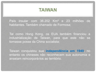 TAIWAN 
• País insular com 36.202 Km² e 23 milhões de 
habitantes. Também chamado de Formosa; 
• Tal como Hong Kong, os EUA também financiou a 
industrialização de Taiwan, para que este não se 
tornasse posse da China socialista; 
• Taiwan conquistou sua independência em 1949, no 
entanto os chineses não reconhecem sua autonomia e 
anseiam reincorporá-los ao território. 
 