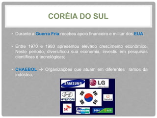 CORÉIA DO SUL 
• Durante a Guerra Fria recebeu apoio financeiro e militar dos EUA; 
• Entre 1970 e 1980 apresentou elevado crescimento econômico. 
Neste período, diversificou sua economia, investiu em pesquisas 
científicas e tecnológicas; 
• CHAEBOL  Organizações que atuam em diferentes ramos da 
indústria. 
 
