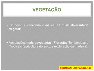 VEGETAÇÃO 
• Tal como a variedade climática, há muita diversidade 
vegetal; 
• Vegetações mais devastadas: Florestas Temperadas e 
Tropicais (agricultura do arroz e exploração da madeira). 
ACOMPANHAR PÁGINA 149 
 