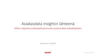 Copyright © Dagmar Oy 
Asiakasdata insightin lähteenä 
Miten valjastaa asiakaskohtaamisista syntyvä data hyötykäyttöön 
Otto Olsson, 23.10.2014 
 