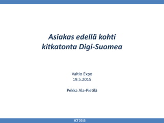 Asiakas edellä kohti
kitkatonta Digi-Suomea
Valtio Expo
19.5.2015
Pekka Ala-Pietilä
ICT 2015
 