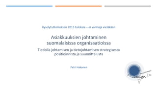 Kyselytutkimuksen 2015 tuloksia – ei vanhoja vieläkään
Asiakkuuksien johtaminen
suomalaisissa organisaatioissa
Tiedolla johtamisen ja tietojohtamisen strategisesta
positioinnista ja suunnittelusta
Petri Hakanen
 