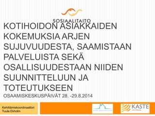 KOTIHOIDON ASIAKKAIDEN 
KOKEMUKSIA ARJEN 
SUJUVUUDESTA, SAAMISTAAN 
PALVELUISTA SEKÄ 
OSALLISUUDESTAAN NIIDEN 
SUUNNITTELUUN JA 
TOTEUTUKSEEN 
OSAAMISKESKUSPÄIVÄT 28. -29.8.2014 
Kehittämiskoordinaattori 
Tuula Ekholm 
 