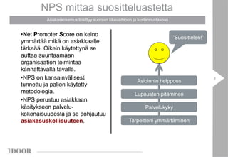 NPS mittaa suositteluastetta 
Asiakaskokemus linkittyy suoraan liikevaihtoon ja kustannustasoon 
8 
• Net Promoter Score on keino 
ymmärtää mikä on asiakkaalle 
tärkeää. Oikein käytettynä se 
auttaa suuntaamaan 
organisaation toimintaa 
kannattavalla tavalla. 
• NPS on kansainvälisesti 
tunnettu ja paljon käytetty 
metodologia. 
• NPS perustuu asiakkaan 
käsitykseen palvelu-kokonaisuudesta 
ja se pohjautuu 
asiakasuskollisuuteen. 
”Suosittelen!” 
Asioinnin helppous 
Lupausten pitäminen 
Palvelukyky 
Tarpeitteni ymmärtäminen 
 