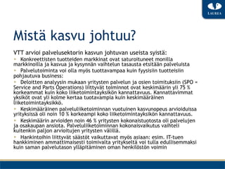 Mistä kasvu johtuu?
VTT arvioi palvelusektorin kasvun johtuvan useista syistä:
▶  Konkreettisten tuotteiden markkinat ovat saturoituneet monilla
markkinoilla ja kasvua ja kysynnän vaihtelun tasausta etsitään palveluista
▶  Palvelutoiminta voi olla myös tuottavampaa kuin fyysisiin tuotteisiin
pohjautuva business:
▶  Deloitten analyysin mukaan yritysten palvelun ja osien toimituksiin (SPO =
Service and Parts Operations) liittyvät toiminnot ovat keskimäärin yli 75 %
korkeammat kuin koko liiketoimintayksikön kannattavuus. Kannattavimmat
yksiköt ovat yli kolme kertaa tuotavampia kuin keskimääräinen
liiketoimintayksikkö.
▶  Keskimääräinen palveluliiketoiminnan vuotuinen kasvunopeus arvioiduissa
yrityksissä oli noin 10 % korkeampi koko liiketoimintayksikön kannattavuus.
▶  Keskimäärin arvioiden noin 46 % yritysten kokonaistuotosta oli palvelujen
ja osakaupan ansiota. Palveluliiketoiminnan kokonaisvaikutus vaihteli
kuitenkin paljon arvioitujen yritysten välillä.
▶  Hankintoihin liittyvät säästöt vaikuttavat myös asiaan: esim. IT-tuen
hankkiminen ammattimaisesti toimivalta yritykseltä voi tulla edullisemmaksi
kuin saman palvelutason ylläpitäminen oman henkilöstön voimin
 