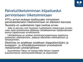 Palveluliiketoiminnan kilpailuedut
perinteiseen liiketoimintaan
VTT:n arvion mukaan teollisuuden siirtyminen
palvelukeskeiseen liiketoimintaan on edelleen kasvussa
Taustalla on uudenlainen tapa tuottaa arvoa:
▶  Joka ei perustu vain fyysiseen tuotteeseen sitoutuvaan arvoon,
vaan myös aineettoman pääoman tehokkaamman hyödyntämisen
kautta tapahtuvaan arvonluontiin
▶  Lähtökohtana on asiakas–toimittajarajapinnassa tapahtuva
prosessien yhdistäminen, yhdessä tekemisen kehittäminen ja
tehostaminen.
Oleellista on asiakkaan asiakkaan (loppukäyttäjän) ja
kumppani- ja alihankkijaverkoston arvonluonnin
mekanismien ymmärtäminen
▶  Suunnittelun fokus voi kattaa koko ketjun tarpeet
kuluttamisesta valmistustekniikkaan ja osaamiseen
 