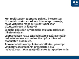 Kun teollisuuden tuottama palvelu integroituu
tiiviimmin osaksi asiakkaan toimintaprosesseja,
myös yrityksen mahdollisuudet asiakkaan
sitouttamiseen lisääntyvät
Samalla päästään syvemmälle mukaan asiakkaan
liiketoimintaan.
Luottamuksen kasvaessa kehittämisessä pystytään
tarkastelemaan kokonaisuutta hyödyntäen eri
osapuolten osaamista.
Tuloksena kattavampi kokonaisratkaisu, parempi
ymmärrys arvonluonnin prosessista sekä
mahdollisuus jakaa syntyvää arvoa tasapuolisemmin
 