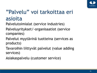 ”Palvelu” voi tarkoittaa eri
asioita
Palvelutoimialat (service industries)
Palveluyritykset/-organisaatiot (service
companies)
Palvelut myytävinä tuotteina (services as
products)
Tavaroihin liittyvät palvelut (value adding
services)
Asiakaspalvelu (customer service)


                                              15
 