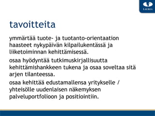 tavoitteita
ymmärtää tuote- ja tuotanto-orientaation
haasteet nykypäivän kilpailukentässä ja
liiketoiminnan kehittämisessä.
osaa hyödyntää tutkimuskirjallisuutta
kehittämishankkeen tukena ja osaa soveltaa sitä
arjen tilanteessa.
osaa kehittää edustamallensa yritykselle /
yhteisölle uudenlaisen näkemyksen
palveluportfolioon ja positiointiin.
 