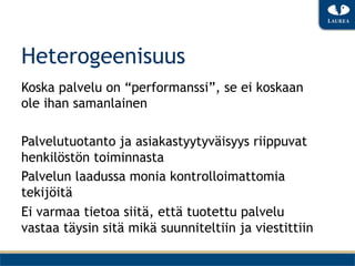 Heterogeenisuus
Koska palvelu on “performanssi”, se ei koskaan
ole ihan samanlainen

Palvelutuotanto ja asiakastyytyväisyys riippuvat
henkilöstön toiminnasta
Palvelun laadussa monia kontrolloimattomia
tekijöitä
Ei varmaa tietoa siitä, että tuotettu palvelu
vastaa täysin sitä mikä suunniteltiin ja viestittiin
 
