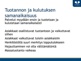 Tuotannon ja kulutuksen
samanaikaisuus
Palvelut myydään ensin ja tuotetaan ja
kulutetaan samanaikaisesti

Asiakkaat osallistuvat tuotantoon ja vaikuttavat
siihen
Asiakkaat vaikuttavat toisiin asiakkaisiin
Henkilöstöllä suuri merkitys lopputulokseen
Hajauttaminen voi olla välttämätöntä
Massatuotanto vaikeaa
 