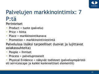 Palvelujen markkinointimix: 7
P:tä
Perinteiset
▶  Product = tuote (palvelu)
▶  Price = hinta
▶  Place = markkinointikanava
▶  Promotion = markkinointiviestintä
Palveluissa lisäksi tarpeelliset (luovat ja lujittavat
asiakassuhteita)
▶  People = ihmiset
▶  Process = palveluprosessit
▶  Physical Evidence = näkyvät todisteet (palveluympäristö
eli servicescape ja kaikki konkreettiset elementit)

                                                             23
 