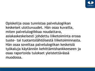 Opiskelija osaa tunnistaa palvelulogiikan
keskeiset ulottuvuudet. Hän osaa kuvailla,
miten palvelulogiikkaa noudattava,
asiakaskeskeisesti johdettu liiketoiminta eroaa
tuote- tai tuotantolähtöisestä liiketoiminnasta.
Hän osaa soveltaa palvelulogiikan keskeisiä
työkaluja käytännön kehittämishankkeeseen ja
osaa raportoida tulokset yleistettävässä
muodossa.
 