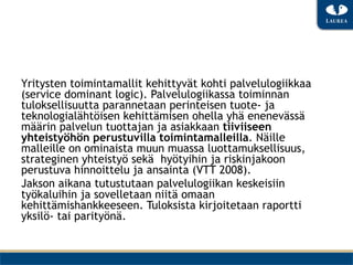 Yritysten toimintamallit kehittyvät kohti palvelulogiikkaa
(service dominant logic). Palvelulogiikassa toiminnan
tuloksellisuutta parannetaan perinteisen tuote- ja
teknologialähtöisen kehittämisen ohella yhä enenevässä
määrin palvelun tuottajan ja asiakkaan tiiviiseen
yhteistyöhön perustuvilla toimintamalleilla. Näille
malleille on ominaista muun muassa luottamuksellisuus,
strateginen yhteistyö sekä hyötyihin ja riskinjakoon
perustuva hinnoittelu ja ansainta (VTT 2008).
Jakson aikana tutustutaan palvelulogiikan keskeisiin
työkaluihin ja sovelletaan niitä omaan
kehittämishankkeeseen. Tuloksista kirjoitetaan raportti
yksilö- tai parityönä.
 