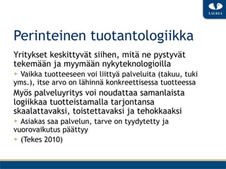 Perinteinen tuotantologiikka
Yritykset keskittyvät siihen, mitä ne pystyvät
tekemään ja myymään nykyteknologioilla
▶  Vaikka tuotteeseen voi liittyä palveluita (takuu, tuki
yms.), itse arvo on lähinnä konkreettisessa tuotteessa
Myös palveluyritys voi noudattaa samanlaista
logiikkaa tuotteistamalla tarjontansa
skaalattavaksi, toistettavaksi ja tehokkaaksi
▶  Asiakas saa palvelun, tarve on tyydytetty ja
vuorovaikutus päättyy
▶  (Tekes 2010)
 