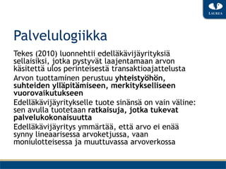Palvelulogiikka
Tekes (2010) luonnehtii edelläkävijäyrityksiä
sellaisiksi, jotka pystyvät laajentamaan arvon
käsitettä ulos perinteisestä transaktioajattelusta
Arvon tuottaminen perustuu yhteistyöhön,
suhteiden ylläpitämiseen, merkitykselliseen
vuorovaikutukseen
Edelläkävijäyritykselle tuote sinänsä on vain väline:
sen avulla tuotetaan ratkaisuja, jotka tukevat
palvelukokonaisuutta
Edelläkävijäyritys ymmärtää, että arvo ei enää
synny lineaarisessa arvoketjussa, vaan
moniulotteisessa ja muuttuvassa arvoverkossa
 