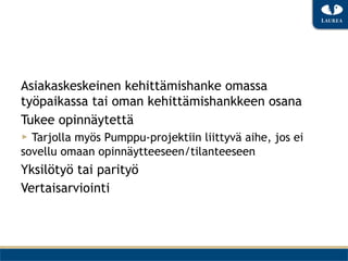 Asiakaskeskeinen kehittämishanke omassa
työpaikassa tai oman kehittämishankkeen osana
Tukee opinnäytettä
▶  Tarjolla myös Pumppu-projektiin liittyvä aihe, jos ei
sovellu omaan opinnäytteeseen/tilanteeseen
Yksilötyö tai parityö
Vertaisarviointi
 