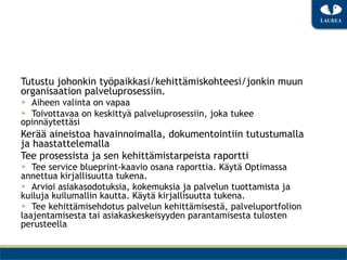 Tutustu johonkin työpaikkasi/kehittämiskohteesi/jonkin muun
organisaation palveluprosessiin.
▶  Aiheen valinta on vapaa
▶  Toivottavaa on keskittyä palveluprosessiin, joka tukee
opinnäytettäsi
Kerää aineistoa havainnoimalla, dokumentointiin tutustumalla
ja haastattelemalla
Tee prosessista ja sen kehittämistarpeista raportti
▶  Tee service blueprint-kaavio osana raporttia. Käytä Optimassa
annettua kirjallisuutta tukena.
▶  Arvioi asiakasodotuksia, kokemuksia ja palvelun tuottamista ja
kuiluja kuilumallin kautta. Käytä kirjallisuutta tukena.
▶  Tee kehittämisehdotus palvelun kehittämisestä, palveluportfolion
laajentamisesta tai asiakaskeskeisyyden parantamisesta tulosten
perusteella
 