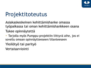Projektitoteutus
Asiakaskeskeinen kehittämishanke omassa
työpaikassa tai oman kehittämishankkeen osana
Tukee opinnäytettä
▶  Tarjolla myös Pumppu-projektiin liittyvä aihe, jos ei
sovellu omaan opinnäytteeseen/tilanteeseen
Yksilötyö tai parityö
Vertaisarviointi
 