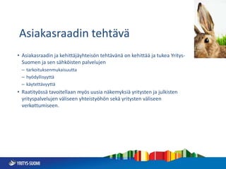 Asiakasraadin tehtävä
• Asiakasraadin ja kehittäjäyhteisön tehtävänä on kehittää ja tukea Yritys-
Suomen ja sen sähköisten palvelujen
– tarkoituksenmukaisuutta
– hyödyllisyyttä
– käytettävyyttä
• Raatityössä tavoitellaan myös uusia näkemyksiä yritysten ja julkisten
yrityspalvelujen väliseen yhteistyöhön sekä yritysten väliseen
verkottumiseen.
 