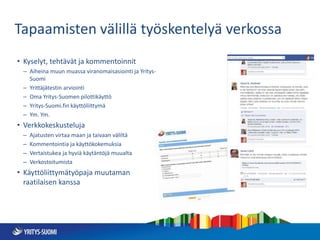 Tapaamisten välillä työskentelyä verkossa
• Kyselyt, tehtävät ja kommentoinnit
– Aiheina muun muassa viranomaisasiointi ja Yritys-
Suomi
– Yrittäjätestin arviointi
– Oma Yritys-Suomen pilottikäyttö
– Yritys-Suomi.fin käyttöliittymä
– Ym. Ym.
• Verkkokeskusteluja
– Ajatusten virtaa maan ja taivaan väliltä
– Kommentointia ja käyttökokemuksia
– Vertaistukea ja hyviä käytäntöjä muualta
– Verkostoitumista
• Käyttöliittymätyöpaja muutaman
raatilaisen kanssa
 