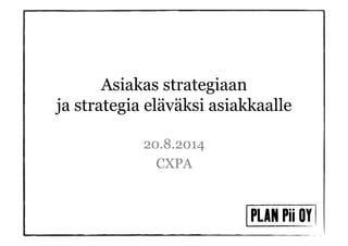 Asiakas strategiaan 
ja strategia eläväksi asiakkaalle 
20.8.2014 
CXPA 
 