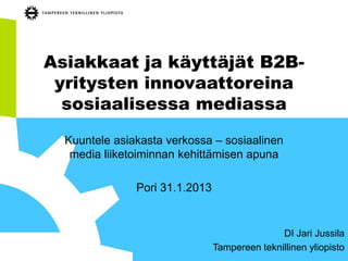 Asiakkaat ja käyttäjät B2B-
 yritysten innovaattoreina
  sosiaalisessa mediassa
  Kuuntele asiakasta verkossa – sosiaalinen
   media liiketoiminnan kehittämisen apuna

               Pori 31.1.2013


                                               DI Jari Jussila
                                Tampereen teknillinen yliopisto
 