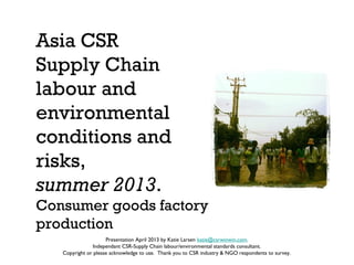 Asia CSR 
Supply Chain 
labour and 
environmental 
conditions and 
risks, 
summer 2013. 
Consumer goods factory 
production 
Presentation April 2013 by Katie Larsen katie@csrwinwin.com. 
Independant CSR-Supply Chain labour/environmental standards consultant. 
Copyright or please acknowledge to use. Thank you to CSR industry & NGO respondents to survey. 
 