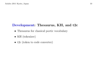 Asialex 2011 Kyoto, Japan                              10




       Development: Thesaurus, KH, and t2c
         • Thesaurus for classical poetic vocabulary
         • KH (tokenizer)
         • t2c (token to code converter)
 