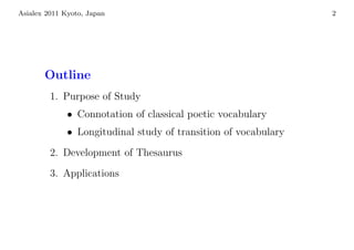 Asialex 2011 Kyoto, Japan                                        2




       Outline
         1. Purpose of Study
              • Connotation of classical poetic vocabulary
              • Longitudinal study of transition of vocabulary
         2. Development of Thesaurus
         3. Applications
 