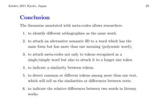 Asialex 2011 Kyoto, Japan                                                       29



       Conclusion
       The thesaurus annotated with meta-codes allows researchers

         1. to identify diﬀerent orthographies as the same word;

         2. to attach an alternative semantic ID to a word which has the
            same form but has more than one meaning (polysemic word);

         3. to attach meta-codes not only to tokens recognised as a
            single/simple word but also to attach it to a longer size token

         4. to indicate a similarity between tokens.

         5. to detect common or diﬀerent tokens among more than one text,
            which will tell us the similarities or diﬀerences between texts.

         6. to indicate the relative diﬀerences between two words in literary
            works.
 