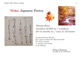 Asialex 2011 Kyoto, Japan                                                  3




       Waka: Japanese Poetry




                            Tatsuta-Hime..
                            tamukuru KAMI no / arebakoso
                            aki no konoha no / nusa to chirurame

                            because Princess Tatsuta
                            has a god to whom she oﬀers brocades,
                            the leaves of trees
                            in autumn will scatter
                            as an oﬀering.

                                                 Prince Kanemi
                                                 No. 298 in the Kokinsh¯
                                                                       u
 