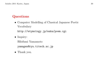 Asialex 2011 Kyoto, Japan                                    30




       Questions
         • Computer Modelling of Classical Japanese Poetic
           Vocabulary
            http://etymology.jp/waka/poem.cgi
         • Inquiry:
            Hilofumi Yamamoto
            yamagen@ryu.titech.ac.jp
         • Thank you.
 